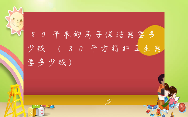 80平米的房子保洁需要多少钱 (80平方打扫卫生需要多少钱)
